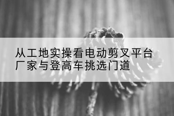 汝南电动剪叉升降平台厂家-从工地实操看电动剪叉平台厂家与登高车挑选门道