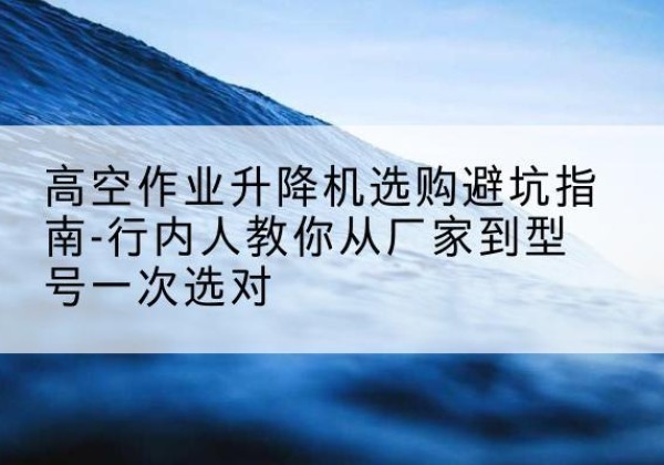汝南升降平台厂家-高空作业升降机选购避坑指南-行内人教你从厂家到型号一次选对