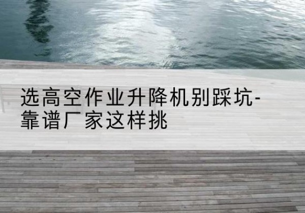 汝南剪叉式升降机厂家-选高空作业升降机别踩坑-靠谱厂家这样挑