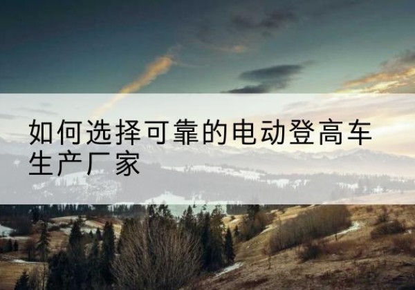 汝南电动登高车厂家-如何选择可靠的电动登高车生产厂家