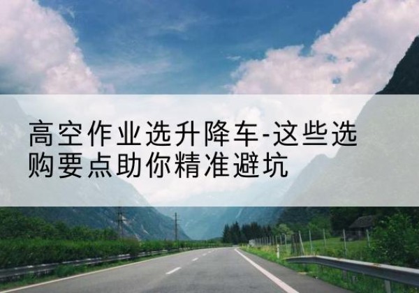 汝南升降车厂家-高空作业选升降车-这些选购要点助你*避坑