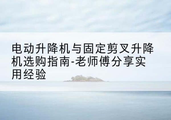 汝南电动升降机怎么选-电动升降机与固定剪叉升降机选购指南-老师傅分享实用经验
