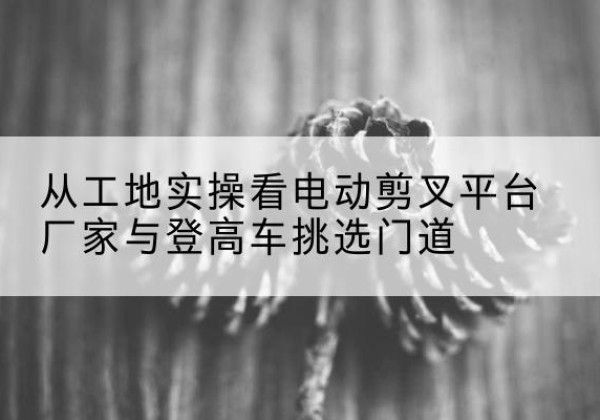 汝南电动剪叉升降平台厂家-从工地实操看电动剪叉平台厂家与登高车挑选门道